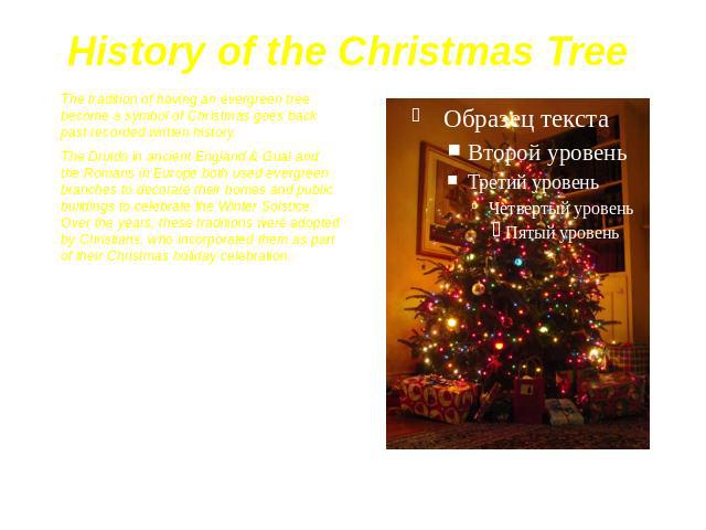 History of the Christmas Tree The tradition of having an evergreen tree become a symbol of Christmas goes back past recorded written history. The Druids in ancient England & Gual and the Romans in Europe both used evergreen branches to decorate …