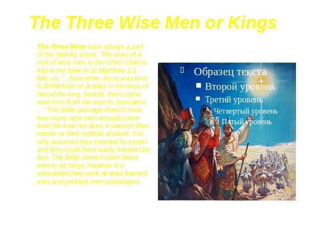 The Three Wise Men or Kings The Three Wise were always a part of the Nativity scene. The story of a visit of wise men to the Christ Child is told in the bible in St.Mathhew 2:1 tells us: "...Now when Jesus was born in Bethlehem of Judaea in the…