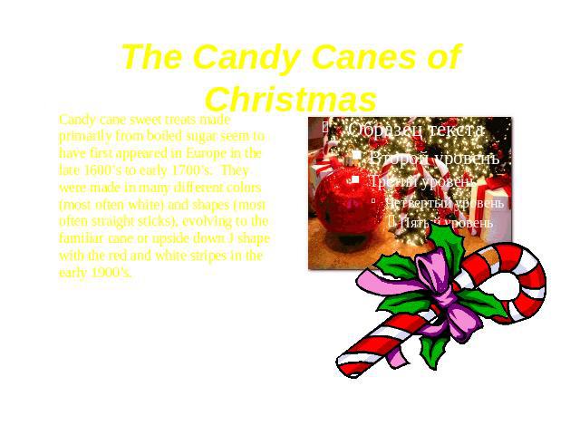 The Candy Canes of Christmas Candy cane sweet treats made primarily from boiled sugar seem to have first appeared in Europe in the late 1600’s to early 1700’s.  They were made in many different colors (most often white) and shapes (most often s…