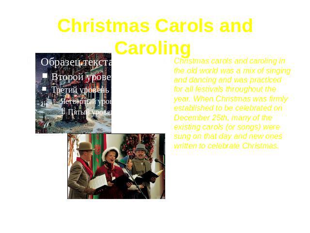 Christmas Carols and Caroling Christmas carols and caroling in the old world was a mix of singing and dancing and was practiced for all festivals throughout the year. When Christmas was firmly established to be celebrated on December 25th, many of t…
