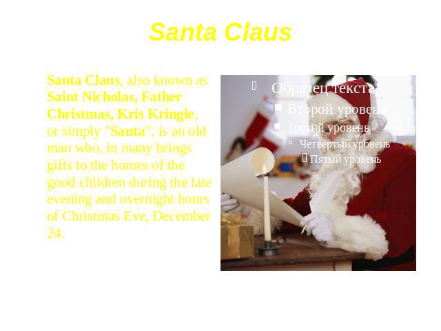 Santa Claus Santa Claus, also known as Saint Nicholas, Father Christmas, Kris Kringle, or simply "Santa", is an old man who, in many brings gifts to the homes of the good children during the late evening and overnight hours of Christmas Ev…