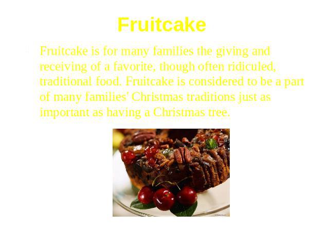 Fruitcake Fruitcake is for many families the giving and receiving of a favorite, though often ridiculed, traditional food. Fruitcake is considered to be a part of many families' Christmas traditions just as important as having a Christmas tree.
