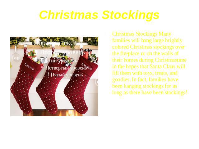 Christmas Stockings Christmas Stockings Many families will hang large brightly colored Christmas stockings over the fireplace or on the walls of their homes during Christmastime in the hopes that Santa Claus will fill them with toys, treats, and goo…