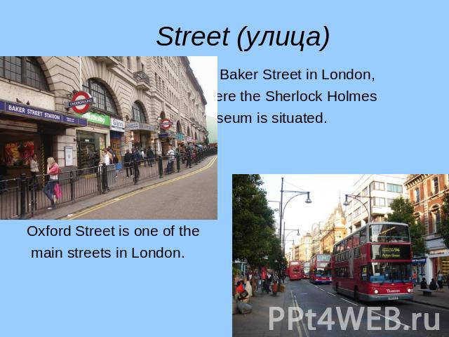 It is Baker Street in London, It is Baker Street in London, where the Sherlock Holmes Museum is situated. Oxford Street is one of the main streets in London.