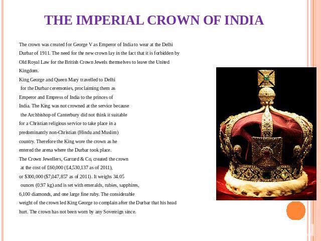 THE IMPERIAL CROWN OF INDIA The crown was created for George V as Emperor of India to wear at the Delhi Durbar of 1911. The need for the new crown lay in the fact that it is forbidden by Old Royal Law for the British Crown Jewels themselves to leave…