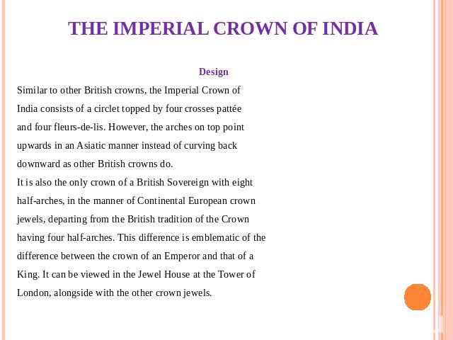 THE IMPERIAL CROWN OF INDIA Design Similar to other British crowns, the Imperial Crown of India consists of a circlet topped by four crosses pattée and four fleurs-de-lis. However, the arches on top point upwards in an Asiatic manner instead of curv…