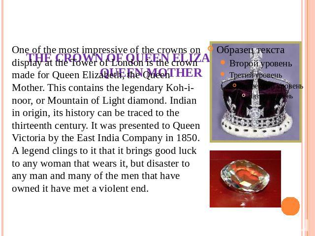 THE CROWN OF QUEEN ELIZABETH, THE QUEEN MOTHER One of the most impressive of the crowns on display at the Tower of London is the crown made for Queen Elizabeth, the Queen Mother. This contains the legendary Koh-i-noor, or Mountain of Light diamond. …