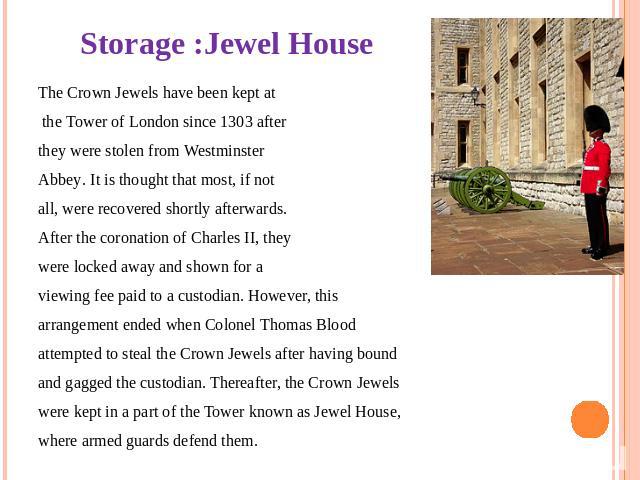 Storage :Jewel House The Crown Jewels have been kept at the Tower of London since 1303 after they were stolen from Westminster Abbey. It is thought that most, if not all, were recovered shortly afterwards. After the coronation of Charles II, they we…
