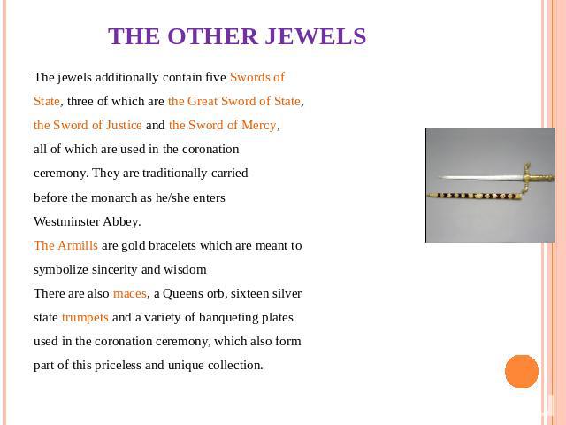 THE OTHER JEWELS The jewels additionally contain five Swords of State, three of which are the Great Sword of State, the Sword of Justice and the Sword of Mercy, all of which are used in the coronation ceremony. They are traditionally carried before …