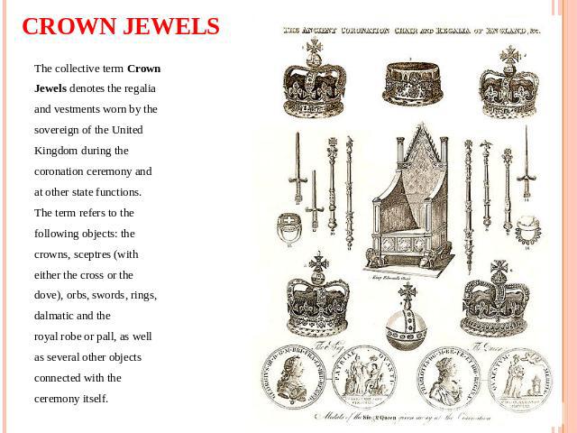 CROWN JEWELS The collective term Crown Jewels denotes the regalia and vestments worn by the sovereign of the United Kingdom during the coronation ceremony and at other state functions. The term refers to the following objects: the crowns, sceptres (…