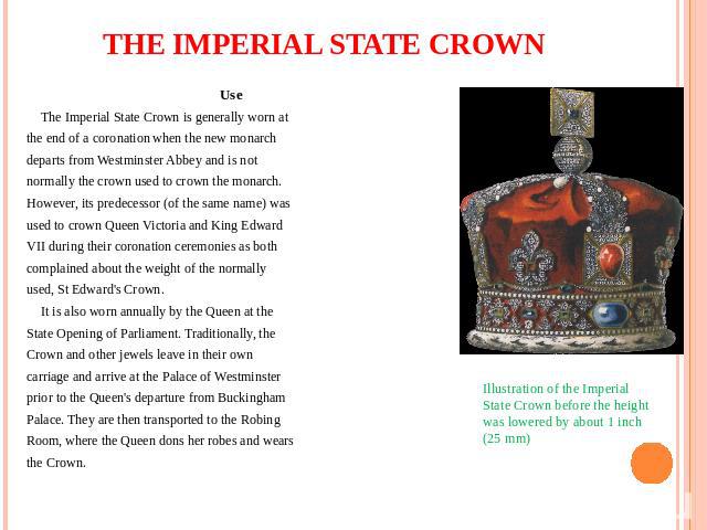 THE IMPERIAL STATE CROWN Use The Imperial State Crown is generally worn at the end of a coronation when the new monarch departs from Westminster Abbey and is not normally the crown used to crown the monarch. However, its predecessor (of the same nam…