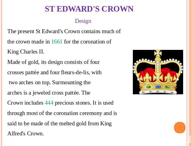 ST EDWARD'S CROWN Design The present St Edward's Crown contains much of the crown made in 1661 for the coronation of King Charles II. Made of gold, its design consists of four crosses pattée and four fleurs-de-lis, with two arches on top. Surmountin…
