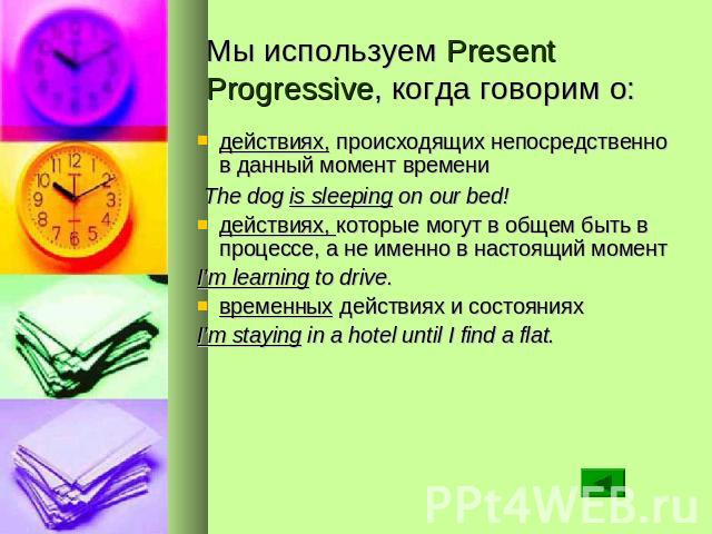 Мы используем Present Progressive, когда говорим о: действиях, происходящих непосредственно в данный момент времени The dog is sleeping on our bed! действиях, которые могут в общем быть в процессе, а не именно в настоящий момент I’m learning to driv…