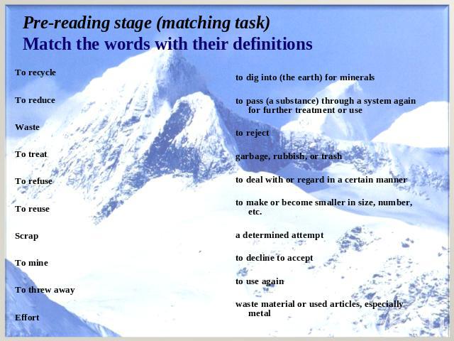 Pre-reading stage (matching task)Match the words with their definitions To recycle   To reduce   Waste   To treat   To refuse   To reuse   Scrap   To mine   To threw away   Effort to dig into (the earth) for minerals   to pass (a substance) through …