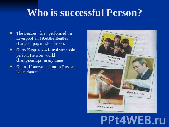 Who is successful Person? The Beatles –first performed in Liverpool in 1959.the Beatles changed pop music forever. Garry Kasparov – is real successful person. He won world championships many times. Galina Ulanova- a famous Russian ballet dancer