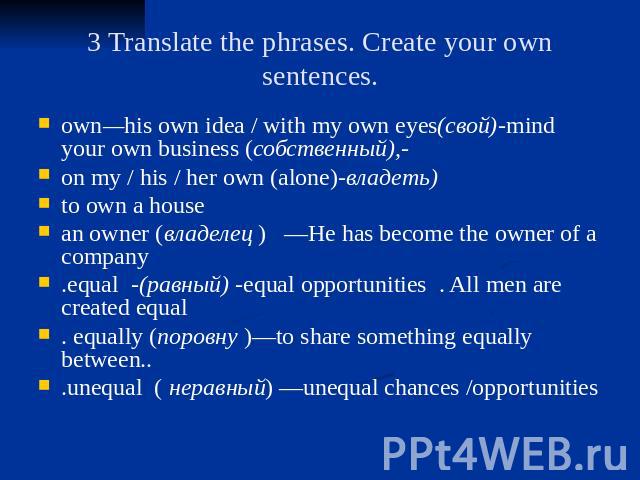 3 Translate the phrases. Create your own sentences. own—his own idea / with my own eyes(свой)-mind your own business (собственный),- on my / his / her own (alone)-владеть) to own a house an owner (владелец ) —He has become the owner of a company .eq…