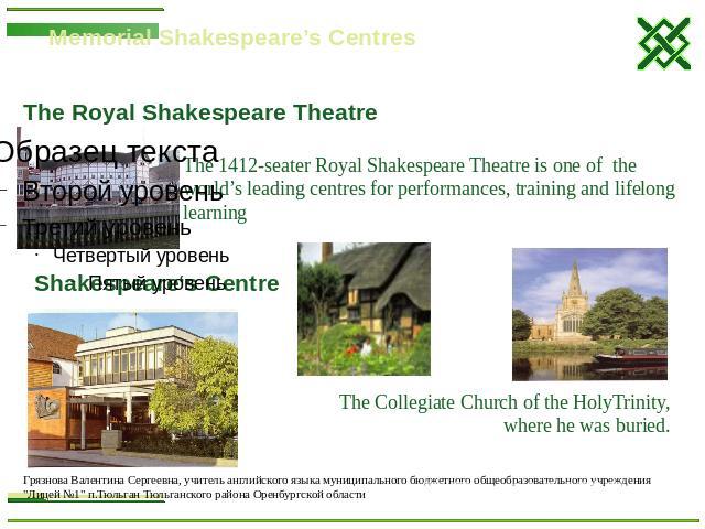 Memorial Shakespeare’s Centres The 1412-seater Royal Shakespeare Theatre is one of the world’s leading centres for performances, training and lifelong learning Shakespeare‘s Centre The Collegiate Church of the HolyTrinity, where he was buried.