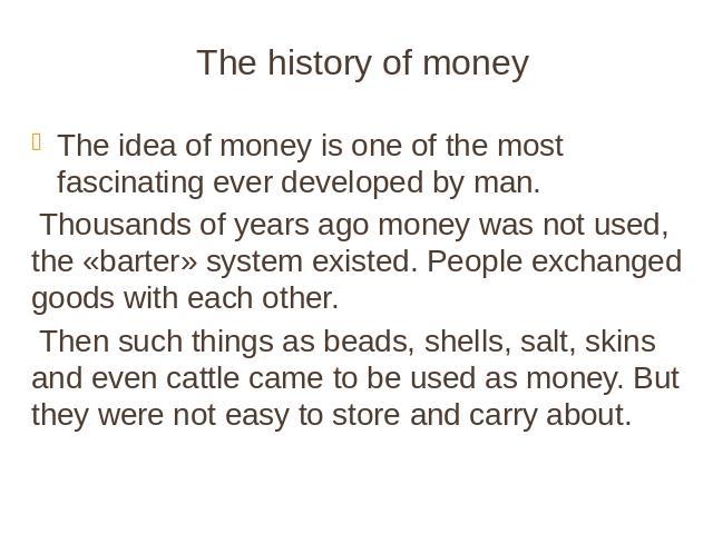 The history of money The idea of money is one of the most fascinating ever developed by man. Thousands of years ago money was not used, the «barter» system existed. People exchanged goods with each other. Then such things as beads, shells, salt, ski…