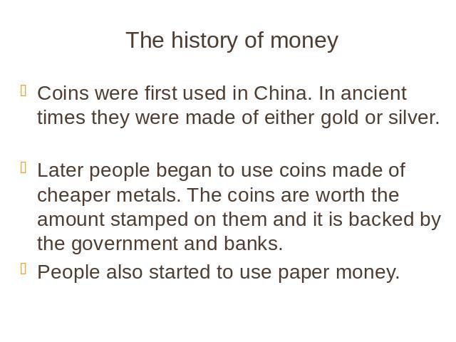 The history of money Coins were first used in China. In ancient times they were made of either gold or silver. Later people began to use coins made of cheaper metals. The coins are worth the amount stamped on them and it is backed by the government …