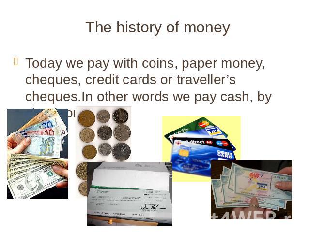 The history of money Today we pay with coins, paper money, cheques, credit cards or traveller’s cheques.In other words we pay cash, by check or by card.