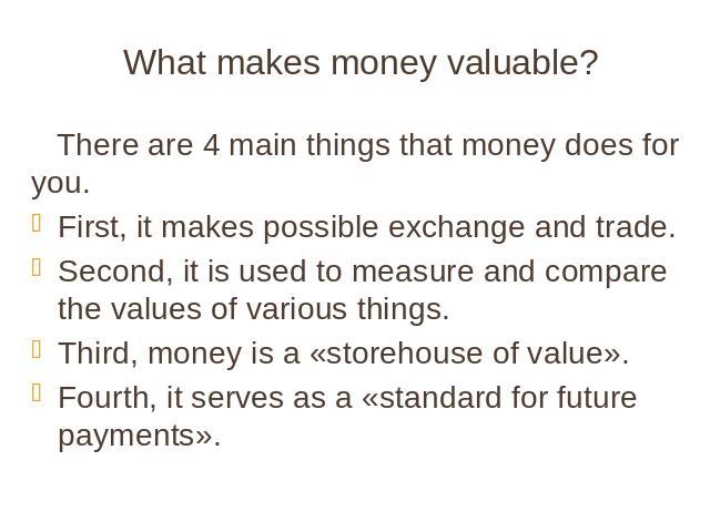 What makes money valuable? There are 4 main things that money does for you. First, it makes possible exchange and trade. Second, it is used to measure and compare the values of various things. Third, money is a «storehouse of value». Fourth, it serv…
