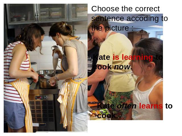 Choose the correct sentence accoding to the picture : Kate is learning to cook now. Kate often learns to cook.