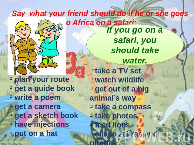 Say what your friend should do if he or she goes to Africa on a safari: If you go on a safari, you should take water. plan your route get a guide book write a poem get a camera get a sketch book have injections put on a hat take a TV set watch wildl…