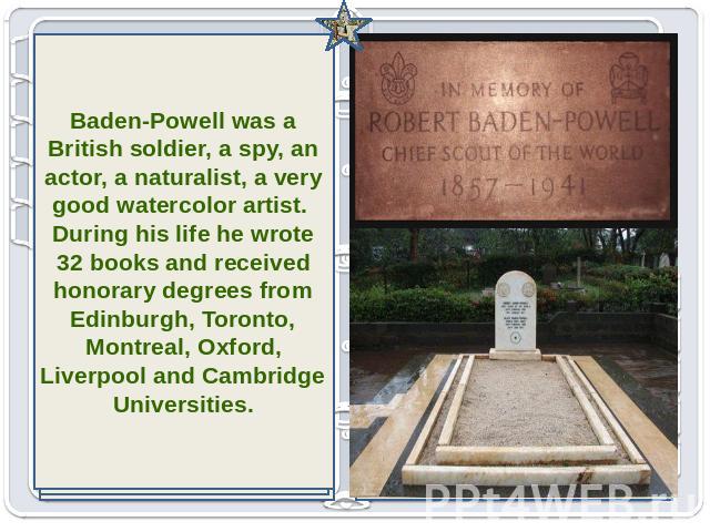 Baden-Powell was a British soldier, a spy, an actor, a naturalist, a very good watercolor artist. During his life he wrote 32 books and received honorary degrees from Edinburgh, Toronto, Montreal, Oxford, Liverpool and Cambridge Universities.