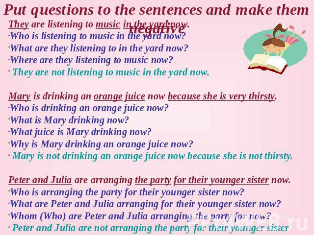 Put questions to the sentences and make them negative They are listening to music in the yard now. Who is listening to music in the yard now? What are they listening to in the yard now? Where are they listening to music now? They are not listening t…