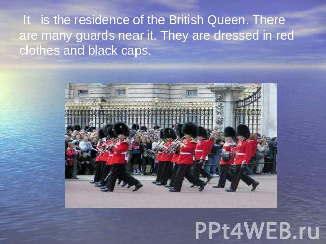 It is the residence of the British Queen. There are many guards near it. They are dressed in red clothes and black caps.