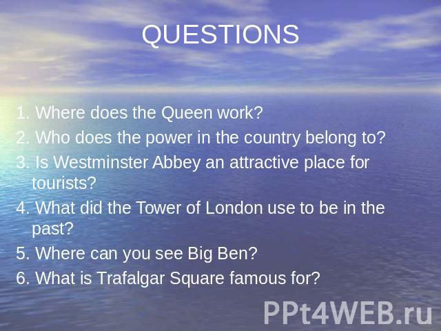 QUESTIONS 1. Where does the Queen work? 2. Who does the power in the country belong to? 3. Is Westminster Abbey an attractive place for tourists? 4. What did the Tower of London use to be in the past? 5. Where can you see Big Ben? 6. What is Trafalg…