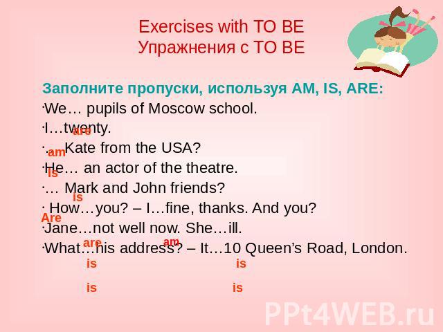 Exercises with TO BE Упражнения с TO BE Заполните пропуски, используя AM, IS, ARE: We… pupils of Moscow school. I…twenty. … Kate from the USA? He… an actor of the theatre. … Mark and John friends? How…you? – I…fine, thanks. And you? Jane…not well no…