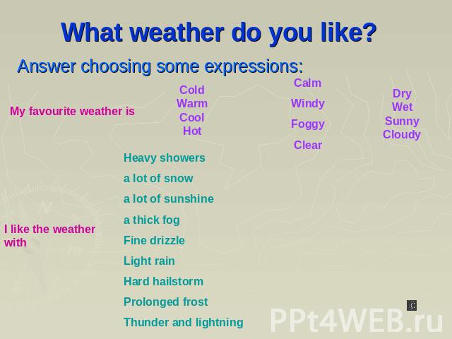 What weather do you like? Answer choosing some expressions: My favourite weather is Cold Warm Cool Hot Calm Windy Foggy Clear Dry Wet Sunny Cloudy Heavy showers a lot of snow a lot of sunshine a thick fog Fine drizzle Light rain Hard hailstorm Prolo…