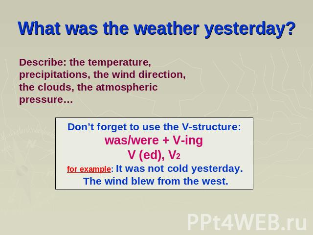 What was the weather yesterday? Describe: the temperature, precipitations, the wind direction, the clouds, the atmospheric pressure… Don’t forget to use the V-structure: was/were + V-ing V (ed), V2 for example: It was not cold yesterday. The wind bl…