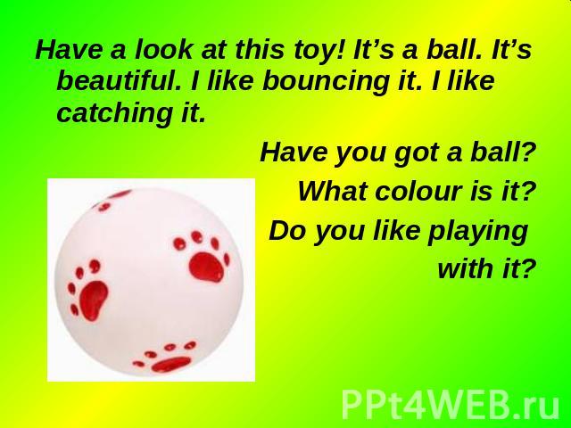 Have a look at this toy! It’s a ball. It’s beautiful. I like bouncing it. I like catching it. Have a look at this toy! It’s a ball. It’s beautiful. I like bouncing it. I like catching it. Have you got a ball? What colour is it? Do you like playing w…