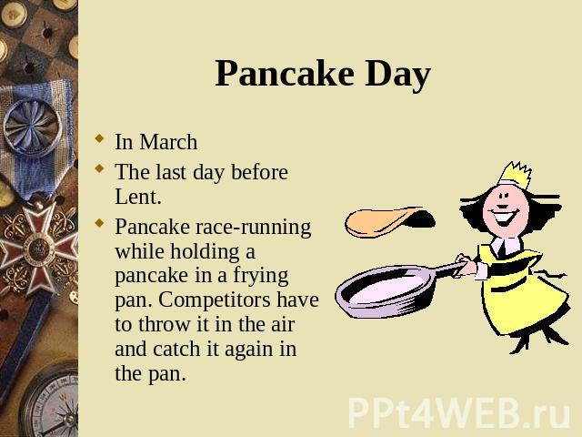 In March In March The last day before Lent. Pancake race-running while holding a pancake in a frying pan. Competitors have to throw it in the air and catch it again in the pan.