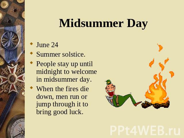 June 24 June 24 Summer solstice. People stay up until midnight to welcome in midsummer day. When the fires die down, men run or jump through it to bring good luck.