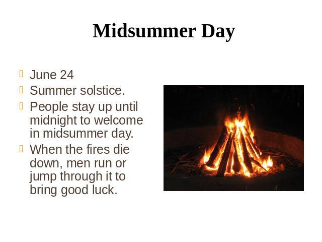 Midsummer Day June 24 Summer solstice. People stay up until midnight to welcome in midsummer day. When the fires die down, men run or jump through it to bring good luck.