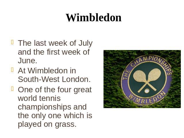 Wimbledon The last week of July and the first week of June. At Wimbledon in South-West London. One of the four great world tennis championships and the only one which is played on grass.