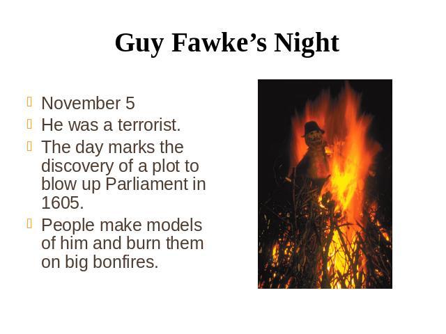 Guy Fawke’s Night November 5 He was a terrorist. The day marks the discovery of a plot to blow up Parliament in 1605. People make models of him and burn them on big bonfires.