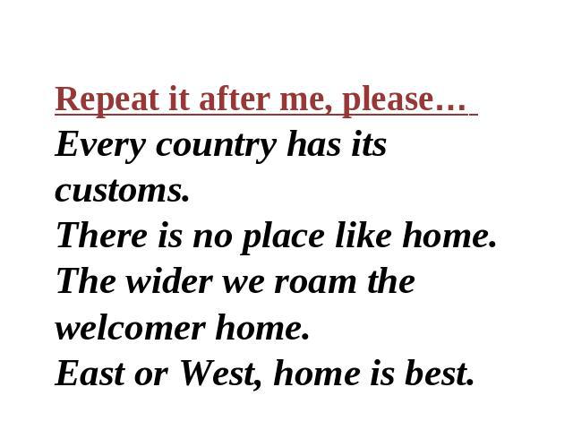 Repeat it after me, please… Every country has its customs. There is no place like home. The wider we roam the welcomer home. East or West, home is best.