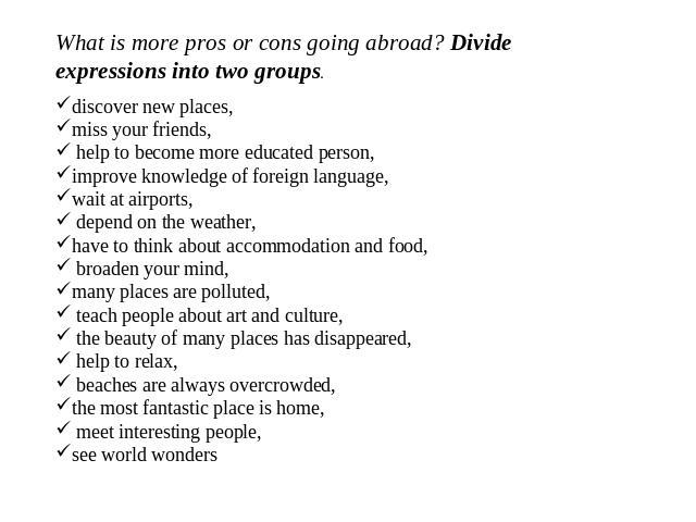 What is more pros or cons going abroad? Divide expressions into two groups. discover new places, miss your friends, help to become more educated person, improve knowledge of foreign language, wait at airports, depend on the weather, have to think ab…
