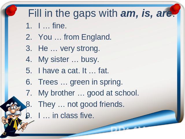 Fill in the gaps with am, is, are. I … fine. You … from England. He … very strong. My sister … busy. I have a cat. It … fat. Trees … green in spring. My brother … good at school. They … not good friends. I … in class five.