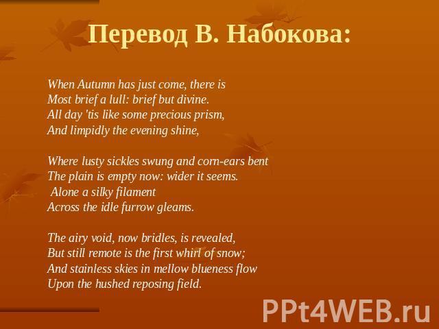 Перевод В. Набокова: When Autumn has just come, there is Most brief a lull: brief but divine. All day 'tis like some precious prism, And limpidly the evening shine, Where lusty sickles swung and corn-ears bent The plain is empty now: wider it seems.…