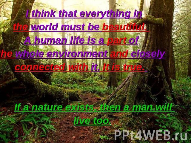 I think that everything in the world must be beautiful. A human life is a part of the whole environment and closely connected with it. It is true. If a nature exists, then a man will live too.