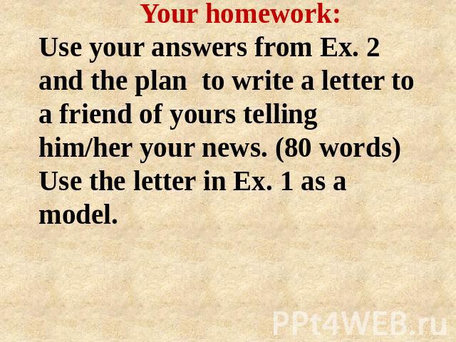 Your homework: Use your answers from Ex. 2 and the plan to write a letter to a friend of yours telling him/her your news. (80 words) Use the letter in Ex. 1 as a model.