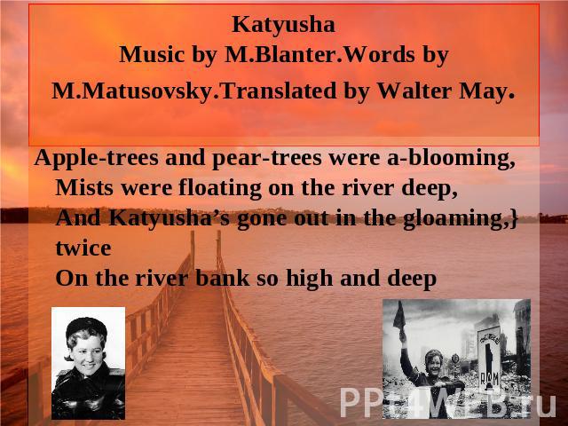 Katyusha Music by M.Blanter.Words by M.Matusovsky.Translated by Walter May. Apple-trees and pear-trees were a-blooming, Mists were floating on the river deep, And Katyusha’s gone out in the gloaming,} twice On the river bank so high and deep
