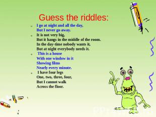 Guess the riddles: I go at night and all the day,But I never go away. It is not