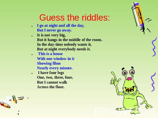 Guess the riddles: I go at night and all the day,But I never go away. It is not very big,But it hangs in the middle of the room.In the day-time nobody wants it,But at night everybody needs it. This is a houseWith one window in itShowing filmsNearly …