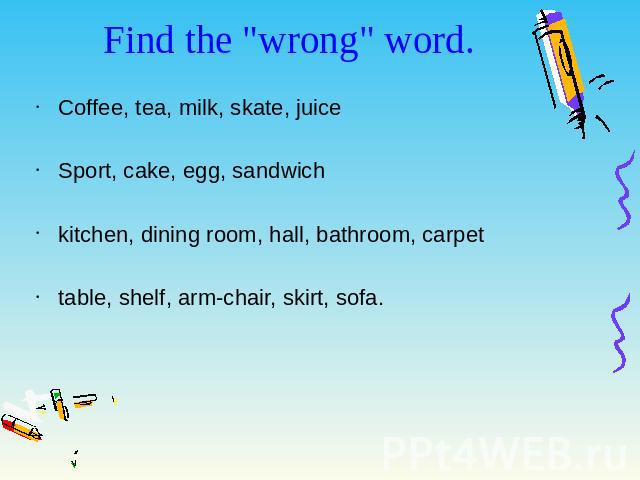 Find the "wrong" word. Coffee, tea, milk, skate, juice Sport, cake, egg, sandwich kitchen, dining room, hall, bathroom, carpet table, shelf, arm-chair, skirt, sofa.